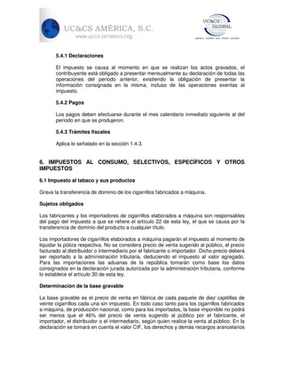 5.4.1 Declaraciones
El impuesto se causa al momento en que se realizan los actos gravados, el
contribuyente está obligado a presentar mensualmente su declaración de todas las
operaciones del periodo anterior, existiendo la obligación de presentar la
información consignada en la misma, incluso de las operaciones exentas al
impuesto.
5.4.2 Pagos
Los pagos deben efectuarse durante el mes calendario inmediato siguiente al del
período en que se produjeron.
5.4.3 Trámites fiscales
Aplica lo señalado en la sección 1.4.3.

6. IMPUESTOS AL CONSUMO, SELECTIVOS, ESPECÍFICOS Y OTROS
IMPUESTOS
6.1 Impuesto al tabaco y sus productos
Grava la transferencia de dominio de los cigarrillos fabricados a máquina.
Sujetos obligados
Los fabricantes y los importadores de cigarrillos elaborados a máquina son responsables
del pago del impuesto a que se refiere el artículo 22 de esta ley, el que se causa por la
transferencia de dominio del producto a cualquier título.
Los importadores de cigarrillos elaborados a máquina pagarán el impuesto al momento de
liquidar la póliza respectiva. No se considera precio de venta sugerido al público, el precio
facturado al distribuidor o intermediario por el fabricante o importador. Dicho precio deberá
ser reportado a la administración tributaria, deduciendo el impuesto al valor agregado.
Para las importaciones las aduanas de la república tomarán como base los datos
consignados en la declaración jurada autorizada por la administración tributaria, conforme
lo establece el artículo 30 de esta ley.
Determinación de la base gravable
La base gravable es el precio de venta en fábrica de cada paquete de diez cajetillas de
veinte cigarrillos cada una sin impuesto. En todo caso tanto para los cigarrillos fabricados
a máquina, de producción nacional, como para los importados, la base imponible no podrá
ser menos que el 46% del precio de venta sugerido al público por el fabricante, el
importador, el distribuidor o el intermediario, según quien realice la venta al público. En la
declaración se tomará en cuenta el valor CIF, los derechos y demás recargos arancelarios

 