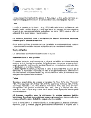 e impuestos por la importación los gastos de flete, seguro y otros gastos normales que
efectivamente pague el importador, lo cual servirá de base para el pago del impuesto.
Tarifa
La tarifa del impuesto es del cien por ciento (100%) del precio de venta en fábrica de cada
paquete de diez cajetillas de veinte cigarrillos cada una, sin impuesto; de igual manera en
el caso de las importaciones la tarifa será del cien por ciento (100%) a que se refiere el
artículo 22 de la ley de tabacos y sus productos.
6.2 Impuesto específico sobre la distribución de bebidas alcohólicas destiladas,
cervezas y otras bebidas fermentadas
Grava la distribución en el territorio nacional, de bebidas alcohólicas destiladas, cervezas
y otras bebidas fermentadas, tanto de producción nacional o que sean importadas.
Sujetos obligados
Los fabricantes o los importadores domiciliados en el país.
Determinación de la base gravable
El impuesto se genera en el momento de la salida de las bebidas alcohólicas destiladas,
cervezas y otras bebidas fermentadas, de las bodegas o centros de almacenamiento,
acopio que usen los contribuyentes que sean fabricantes o importadores registrados, para
su distribución en el territorio nacional.
La base imponible la constituye el precio de venta al consumidor final sugerido por el
fabricante o el importador, y reportado por éstos a la superintendencia de administración
tributaria conforme lo dispuesto en esta ley, sin incluir en dicho precio, el impuesto al valor
agregado, ni el impuesto a la distribución.
Tarifas
Cervezas y otras bebidas de cereales fermentados 6%. Vinos 7.5%. Vino “Vermouth”
7.5%. Vino espumoso 7.5%. Sidras 7.5%. Bebidas alcohólicas destiladas 8.5%. Bebidas
alcohólicas mezcladas 7.5%. Otras bebidas fermentadas 7.5%. Las tarifas anteriores
corresponden a las partidas arancelarias 2203, 2204, 2205 y la fracción 2204.10.00,
2206.00.00, 2208, 2208.90.90 y 2206.00.00, se aplicará sobre el precio de venta sugerido
al consumidor final.
6.3 Impuesto específico sobre la distribución de bebidas gaseosas, bebidas
isotónicas o deportivas, jugos, néctares, yogures, preparaciones concentradas o en
polvo para la elaboración de bebidas y agua natural envasada
Grava la distribución en el territorio nacional, de bebidas gaseosas, bebidas isotónicas o
deportivas, jugos y néctares, yogures, preparaciones concentradas o en polvo para la

 