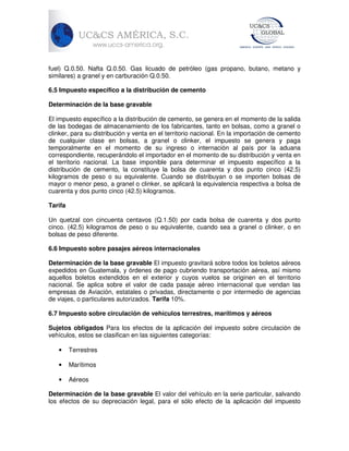 fuel) Q.0.50. Nafta Q.0.50. Gas licuado de petróleo (gas propano, butano, metano y
similares) a granel y en carburación Q.0.50.
6.5 Impuesto específico a la distribución de cemento
Determinación de la base gravable
El impuesto específico a la distribución de cemento, se genera en el momento de la salida
de las bodegas de almacenamiento de los fabricantes, tanto en bolsas, como a granel o
clinker, para su distribución y venta en el territorio nacional. En la importación de cemento
de cualquier clase en bolsas, a granel o clinker, el impuesto se genera y paga
temporalmente en el momento de su ingreso o internación al país por la aduana
correspondiente, recuperándolo el importador en el momento de su distribución y venta en
el territorio nacional. La base imponible para determinar el impuesto específico a la
distribución de cemento, la constituye la bolsa de cuarenta y dos punto cinco (42.5)
kilogramos de peso o su equivalente. Cuando se distribuyan o se importen bolsas de
mayor o menor peso, a granel o clinker, se aplicará la equivalencia respectiva a bolsa de
cuarenta y dos punto cinco (42.5) kilogramos.
Tarifa
Un quetzal con cincuenta centavos (Q.1.50) por cada bolsa de cuarenta y dos punto
cinco. (42.5) kilogramos de peso o su equivalente, cuando sea a granel o clinker, o en
bolsas de peso diferente.
6.6 Impuesto sobre pasajes aéreos internacionales
Determinación de la base gravable El impuesto gravitará sobre todos los boletos aéreos
expedidos en Guatemala, y órdenes de pago cubriendo transportación aérea, así mismo
aquellos boletos extendidos en el exterior y cuyos vuelos se originen en el territorio
nacional. Se aplica sobre el valor de cada pasaje aéreo internacional que vendan las
empresas de Aviación, estatales o privadas, directamente o por intermedio de agencias
de viajes, o particulares autorizados. Tarifa 10%.
6.7 Impuesto sobre circulación de vehículos terrestres, marítimos y aéreos
Sujetos obligados Para los efectos de la aplicación del impuesto sobre circulación de
vehículos, estos se clasifican en las siguientes categorías:
•

Terrestres

•

Marítimos

•

Aéreos

Determinación de la base gravable El valor del vehículo en la serie particular, salvando
los efectos de su depreciación legal, para el sólo efecto de la aplicación del impuesto

 