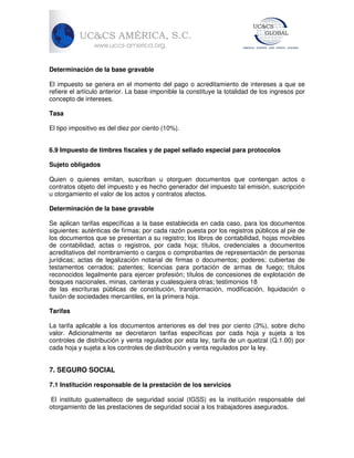 Determinación de la base gravable
El impuesto se genera en el momento del pago o acreditamiento de intereses a que se
refiere el artículo anterior. La base imponible la constituye la totalidad de los ingresos por
concepto de intereses.
Tasa
El tipo impositivo es del diez por ciento (10%).
6.9 Impuesto de timbres fiscales y de papel sellado especial para protocolos
Sujeto obligados
Quien o quienes emitan, suscriban u otorguen documentos que contengan actos o
contratos objeto del impuesto y es hecho generador del impuesto tal emisión, suscripción
u otorgamiento el valor de los actos y contratos afectos.
Determinación de la base gravable
Se aplican tarifas específicas a la base establecida en cada caso, para los documentos
siguientes: auténticas de firmas; por cada razón puesta por los registros públicos al pie de
los documentos que se presentan a su registro; los libros de contabilidad, hojas movibles
de contabilidad, actas o registros, por cada hoja; títulos, credenciales a documentos
acreditativos del nombramiento o cargos o comprobantes de representación de personas
jurídicas; actas de legalización notarial de firmas o documentos; poderes; cubiertas de
testamentos cerrados; patentes; licencias para portación de armas de fuego; títulos
reconocidos legalmente para ejercer profesión; títulos de concesiones de explotación de
bosques nacionales, minas, canteras y cualesquiera otras; testimonios 18
de las escrituras públicas de constitución, transformación, modificación, liquidación o
fusión de sociedades mercantiles, en la primera hoja.
Tarifas
La tarifa aplicable a los documentos anteriores es del tres por ciento (3%), sobre dicho
valor. Adicionalmente se decretaron tarifas específicas por cada hoja y sujeta a los
controles de distribución y venta regulados por esta ley, tarifa de un quetzal (Q.1.00) por
cada hoja y sujeta a los controles de distribución y venta regulados por la ley.

7. SEGURO SOCIAL
7.1 Institución responsable de la prestación de los servicios
El instituto guatemalteco de seguridad social (IGSS) es la institución responsable del
otorgamiento de las prestaciones de seguridad social a los trabajadores asegurados.

 