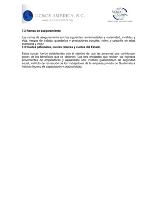 7.2 Ramas de aseguramiento
Las ramas de aseguramiento son las siguientes: enfermedades y maternidad; invalidez y
vida; riesgos de trabajo; guarderías y prestaciones sociales; retiro; y cesantía en edad
avanzada y vejez.
7.3 Cuotas patronales, cuotas obreras y cuotas del Estado
Estas cuotas fueron establecidas con el objetivo de que las personas que contribuyan
gocen de los beneficios que se obtienen. Las tres entidades que reciben los ingresos
provenientes de empleadores y asalariados son: instituto guatemalteco de seguridad
social, instituto de recreación de los trabajadores de la empresa privada de Guatemala e
instituto técnico de capacitación y productividad.

 