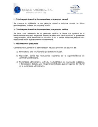 2. Criterios para determinar la residencia de una persona natural
Se presume la residencia de una persona natural o individual cuando su última
permanencia en un lugar sea mayor de un año.
3. Criterios para determinar la residencia de una persona jurídica
Se tiene como residencia de las personas jurídicas la última que aparece en la
declaración del impuesto respectivo, en caso de existir más de un domicilio, el que señale
a requerimiento de la administración tributaria. Si no lo señala dentro del plazo de diez
días hábiles el que elija la administración tributaria.
4. Reclamaciones y recursos
Contra las resoluciones de la administración tributaria proceden los recursos de:
a) Revocatoria, ante el funcionario que dictó la resolución.
b) Reposición, contra las resoluciones originarias de la superintendencia de
administración tributaria.
c) Contencioso administrativo, contra las resoluciones de los recursos de revocatoria
y de reposición dictadas y se interpondrá ante la sala que corresponda del tribunal
de lo contencioso administrativo.

 