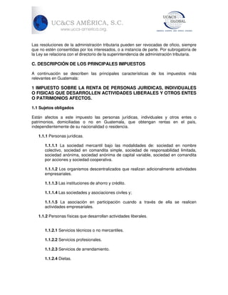Las resoluciones de la administración tributaria pueden ser revocadas de oficio, siempre
que no estén consentidas por los interesados, o a instancia de parte. Por subrogatoria de
la Ley se relaciona con el directorio de la superintendencia de administración tributaria.

C. DESCRIPCIÓN DE LOS PRINCIPALES IMPUESTOS
A continuación se describen las principales características de los impuestos más
relevantes en Guatemala:

1 IMPUESTO SOBRE LA RENTA DE PERSONAS JURIDICAS, INDIVIDUALES
O FISICAS QUE DESARROLLEN ACTIVIDADES LIBERALES Y OTROS ENTES
O PATRIMONIOS AFECTOS.
1.1 Sujetos obligados
Están afectos a este impuesto las personas jurídicas, individuales y otros entes o
patrimonios, domiciliadas o no en Guatemala, que obtengan rentas en el país,
independientemente de su nacionalidad o residencia.
1.1.1 Personas jurídicas.
1.1.1.1 La sociedad mercantil bajo las modalidades de: sociedad en nombre
colectivo, sociedad en comandita simple, sociedad de responsabilidad limitada,
sociedad anónima, sociedad anónima de capital variable, sociedad en comandita
por acciones y sociedad cooperativa.
1.1.1.2 Los organismos descentralizados que realizan adicionalmente actividades
empresariales.
1.1.1.3 Las instituciones de ahorro y crédito.
1.1.1.4 Las sociedades y asociaciones civiles y;
1.1.1.5 La asociación en participación cuando a través de ella se realicen
actividades empresariales.
1.1.2 Personas físicas que desarrollan actividades liberales.
1.1.2.1 Servicios técnicos o no mercantiles.
1.1.2.2 Servicios profesionales.
1.1.2.3 Servicios de arrendamiento.
1.1.2.4 Dietas.

 