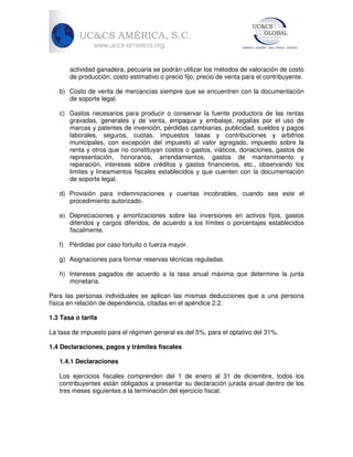 actividad ganadera, pecuaria se podrán utilizar los métodos de valoración de costo
de producción; costo estimativo o precio fijo; precio de venta para el contribuyente.
b) Costo de venta de mercancías siempre que se encuentren con la documentación
de soporte legal.
c) Gastos necesarios para producir o conservar la fuente productora de las rentas
gravadas, generales y de venta, empaque y embalaje, regalías por el uso de
marcas y patentes de invención, pérdidas cambiarias, publicidad, sueldos y pagos
laborales, seguros, cuotas, impuestos tasas y contribuciones y arbitrios
municipales, con excepción del impuesto al valor agregado, impuesto sobre la
renta y otros que no constituyan costos o gastos, viáticos, donaciones, gastos de
representación, honorarios, arrendamientos, gastos de mantenimiento y
reparación, intereses sobre créditos y gastos financieros, etc., observando los
limites y lineamientos fiscales establecidos y que cuenten con la documentación
de soporte legal.
d) Provisión para indemnizaciones y cuentas incobrables, cuando sea este el
procedimiento autorizado.
e) Depreciaciones y amortizaciones sobre las inversiones en activos fijos, gastos
diferidos y cargos diferidos, de acuerdo a los límites o porcentajes establecidos
fiscalmente.
f) Pérdidas por caso fortuito o fuerza mayor.
g) Asignaciones para formar reservas técnicas reguladas.
h) Intereses pagados de acuerdo a la tasa anual máxima que determine la junta
monetaria.
Para las personas individuales se aplican las mismas deducciones que a una persona
física en relación de dependencia, citadas en el apéndice 2.2.
1.3 Tasa o tarifa
La tasa de impuesto para el régimen general es del 5%, para el optativo del 31%.
1.4 Declaraciones, pagos y trámites fiscales
1.4.1 Declaraciones
Los ejercicios fiscales comprenden del 1 de enero al 31 de diciembre, todos los
contribuyentes están obligados a presentar su declaración jurada anual dentro de los
tres meses siguientes a la terminación del ejercicio fiscal.

 