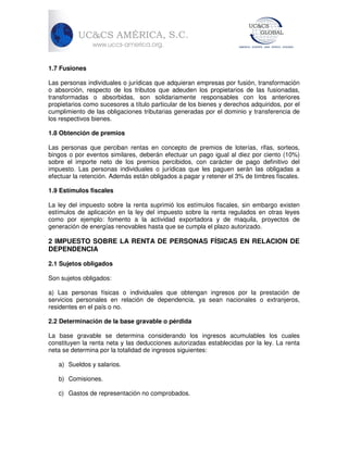 1.7 Fusiones
Las personas individuales o jurídicas que adquieran empresas por fusión, transformación
o absorción, respecto de los tributos que adeuden los propietarios de las fusionadas,
transformadas o absorbidas, son solidariamente responsables con los anteriores
propietarios como sucesores a título particular de los bienes y derechos adquiridos, por el
cumplimiento de las obligaciones tributarias generadas por el dominio y transferencia de
los respectivos bienes.
1.8 Obtención de premios
Las personas que perciban rentas en concepto de premios de loterías, rifas, sorteos,
bingos o por eventos similares, deberán efectuar un pago igual al diez por ciento (10%)
sobre el importe neto de los premios percibidos, con carácter de pago definitivo del
impuesto. Las personas individuales o jurídicas que les paguen serán las obligadas a
efectuar la retención. Además están obligados a pagar y retener el 3% de timbres fiscales.
1.9 Estímulos fiscales
La ley del impuesto sobre la renta suprimió los estímulos fiscales, sin embargo existen
estímulos de aplicación en la ley del impuesto sobre la renta regulados en otras leyes
como por ejemplo: fomento a la actividad exportadora y de maquila, proyectos de
generación de energías renovables hasta que se cumpla el plazo autorizado.

2 IMPUESTO SOBRE LA RENTA DE PERSONAS FÍSICAS EN RELACION DE
DEPENDENCIA
2.1 Sujetos obligados
Son sujetos obligados:
a) Las personas físicas o individuales que obtengan ingresos por la prestación de
servicios personales en relación de dependencia, ya sean nacionales o extranjeros,
residentes en el país o no.
2.2 Determinación de la base gravable o pérdida
La base gravable se determina considerando los ingresos acumulables los cuales
constituyen la renta neta y las deducciones autorizadas establecidas por la ley. La renta
neta se determina por la totalidad de ingresos siguientes:
a) Sueldos y salarios.
b) Comisiones.
c) Gastos de representación no comprobados.

 