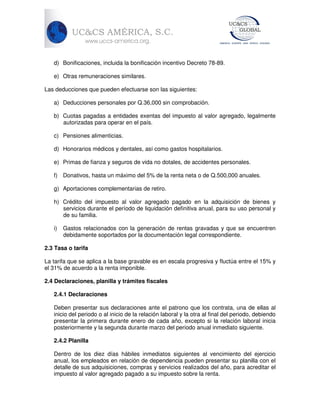d) Bonificaciones, incluida la bonificación incentivo Decreto 78-89.
e) Otras remuneraciones similares.
Las deducciones que pueden efectuarse son las siguientes:
a) Deducciones personales por Q.36,000 sin comprobación.
b) Cuotas pagadas a entidades exentas del impuesto al valor agregado, legalmente
autorizadas para operar en el país.
c) Pensiones alimenticias.
d) Honorarios médicos y dentales, así como gastos hospitalarios.
e) Primas de fianza y seguros de vida no dotales, de accidentes personales.
f) Donativos, hasta un máximo del 5% de la renta neta o de Q.500,000 anuales.
g) Aportaciones complementarias de retiro.
h) Crédito del impuesto al valor agregado pagado en la adquisición de bienes y
servicios durante el período de liquidación definitiva anual, para su uso personal y
de su familia.
i)

Gastos relacionados con la generación de rentas gravadas y que se encuentren
debidamente soportados por la documentación legal correspondiente.

2.3 Tasa o tarifa
La tarifa que se aplica a la base gravable es en escala progresiva y fluctúa entre el 15% y
el 31% de acuerdo a la renta imponible.
2.4 Declaraciones, planilla y trámites fiscales
2.4.1 Declaraciones
Deben presentar sus declaraciones ante el patrono que los contrata, una de ellas al
inicio del periodo o al inicio de la relación laboral y la otra al final del periodo, debiendo
presentar la primera durante enero de cada año, excepto si la relación laboral inicia
posteriormente y la segunda durante marzo del periodo anual inmediato siguiente.
2.4.2 Planilla
Dentro de los diez días hábiles inmediatos siguientes al vencimiento del ejercicio
anual, los empleados en relación de dependencia pueden presentar su planilla con el
detalle de sus adquisiciones, compras y servicios realizados del año, para acreditar el
impuesto al valor agregado pagado a su impuesto sobre la renta.

 