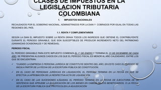 CLASES DE IMPUESTOS EN LA
LEGISLACION TRIBUTARIA
COLOMBIANA
1. IMPUESTOS NACIONALES
RECAUDADOS POR EL GOBIERNO NACIONAL, ADMINISTRADOS POR LA DIAN Y COBRADOS POR IGUAL EN TODAS LAS
REGIONES DEL PAÍS.
1.1. RENTA Y COMPLEMENTARIOS
SEGÚN LA DIAN EL IMPUESTO SOBRE LA RENTA GRAVA TODOS LOS INGRESOS QUE OBTIENE EL CONTRIBUYENTE
DURANTE EL PERIODO GRAVABLE, QUE SON SUSCEPTIBLES DE PRODUCIR INCREMENTO NETO DEL PATRIMONIO
(GANANCIAS OCASIONALES Y DE REMESAS).
PERIODO FISCAL
EL PERÍODO GRAVABLE PARA ESTE IMPUESTO COMIENZA EL 1° DE ENERO Y TERMINA EL 31 DE DICIEMBRE DE CADA
AÑO. SE PRESENTAN ALGUNOS CASOS EN LOS QUE EL PERÍODO FISCAL ES MENOR AL AÑO CALENDARIO, ENTRE LOS
QUE SE ENCUENTRAN:
 “CUANDO LA EMPRESA O PERSONA JURÍDICA SE CONSTITUYE DENTRO DEL AÑO, EN ESTE CASO EL PERÍODO SE
INICIA A PARTIR DE LA FECHA DE LA ESCRITURA PÚBLICA DE CONSTITUCIÓN.
 EN EL CASO DE PERSONAS JURÍDICAS EN LIQUIDACIÓN, EL PERÍODO TERMINA EN LA FECHA EN QUE SE
EFECTÚA LA APROBACIÓN DE LA RESPECTIVA ACTA DE LIQUIDACIÓN.
 EN EL CASO DE LAS SUCESIONES ILÍQUIDAS, EL PERÍODO TERMINA EN LA FECHA DE EJECUTORIA DE LA
SENTENCIA QUE APRUEBE LA ADJUDICACIÓN DE LOS BIENES EN CABEZA DE LOS BENEFICIARIOS, O LA FECHA
DE LA ESCRITURA PÚBLICA QUE PROTOCOLIZA LA ADJUDICACIÓN
 