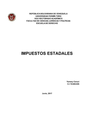 REPÚBLICA BOLIVARIANA DE VENEZUELA
UNIVERSIDAD FERMÍN TORO
VICE RECTORADO ACADÉMICO
FACULTAD DE CIENCIAS JURÍDICAS Y POLÍTICAS
ESCUELA DE DERECHO
IMPUESTOS ESTADALES
Ysmary Caruci
C.I 10.849.026
Junio, 2017
 