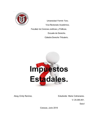 Universidad Fermín Toro.
Vice Rectorado Académico.
Facultad de Ciencias Jurídicas y Políticas.
Escuela de Derecho.
Cátedra Derecho Tributario.
Impuestos
Estadales.
Abog. Emily Ramirez. Estudiante: María Colmenares.
V- 25.385.461.
Saia I
Caracas, Junio 2018
 