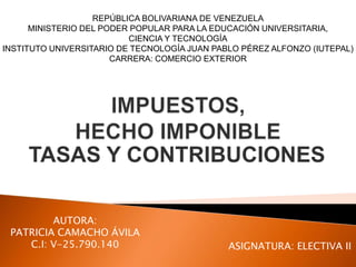 TASAS Y CONTRIBUCIONES
REPÚBLICA BOLIVARIANA DE VENEZUELA
MINISTERIO DEL PODER POPULAR PARA LA EDUCACIÓN UNIVERSITARIA,
CIENCIA Y TECNOLOGÍA
INSTITUTO UNIVERSITARIO DE TECNOLOGÍA JUAN PABLO PÉREZ ALFONZO (IUTEPAL)
CARRERA: COMERCIO EXTERIOR
AUTORA:
PATRICIA CAMACHO ÁVILA
C.I: V-25.790.140 ASIGNATURA: ELECTIVA II
 