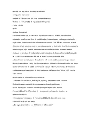 desde el sitio web del SII, en los siguientes Menú:
 Impuestos Mensuales:
Declarar en Formulario 29: IVA, PPM, retenciones y otros.
Declarar en Formulario 50: de ImpuestosContribuyentes
Página 8 de 14
Renta:
Declarar Renta anual
Los contribuyentes que, en virtud de lo dispuesto en la Res. Ex. N° 4228, de 1999, estén
autorizados para llevar sus libros de contabilidad en hojas sueltas por medios computacionales y
cuyas ventas y/o servicios anuales hubieren sido superiores a $50.000.000.- nominales al 31 de
diciembre del año anterior a aquel en que deben presentar su declaración Anual de Impuestos a la
Renta, con y sin pago, deberán presentar su declaración de impuestos anuales a la Renta
efectuada en formulario 22 mediante transmisión electrónica de datos vía Internet. La Resolución
N° 25, de 2004, que modifica la Res. Ex. N° 9 de 2003, instruye sobre el tema.
Adicionalmente, las Instituciones Recaudadoras sólo podrán recibir declaraciones que resulten
con pago de impuestos. Luego, los contribuyentes cuya Declaración Anual de Impuesto a la Renta
resulte con remanente de crédito o sin impuesto a pagar, deberán presentar sus declaraciones
mediante transmisión electrónica de datos vía Internet. La Resolución N° 11, de 2005, instruye
sobre el tema.
A continuación se entrega información adicional:
 Desde el sitio web del SII, menú Ayuda, opción ¿Cómo se hace para..? sección
Declaración, pago, devolución de impuestos y condonación de intereses y
multas, donde podrá acceder a una descripción paso a paso, para declarar
Formulario 29 de IVA, el Formulario 50 y la declaración de Impuestos Anuales a la
Renta, Formulario 22.
 Borradores e Instrucciones de Formularios 22,29 y 50, disponible en el menú
Formularios en el sitio web del SII.
¿Qué leyes o normativas son del interés de la Empresa?
 