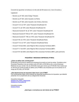 Consulte las siguientes normativas en el sitio web del SII (www.sii.cl), menú Circulares y
Legislación:
 Decreto Ley N° 830, sobre Código Tributario
 Decreto Ley N° 824, sobre impuesto a la Renta.
 Decreto Ley N° 825, sobre impuesto a las Ventas y Servicios.
 Circular N° 35, de 1977, sobre Tributación Simplificada IVA
 Circular N° 9, de 1978, sobre Tributación Simplificada IVA
 Resolución Exenta N° 36, de 1977, sobre Tributación Simplificada IVA
 Resolución Exenta N°1784 de 1977, sobre Tributación Simplificada IVA
 Resolución Exenta N° 1798, de 1979, sobre Tributación Simplificada IVA
 Circular N°55, de 1975, sobre Tributación Simplificada Renta
 Circular N° 35, de 1977, sobre Tributación Simplificada Renta
 Circular N° 60 del 2002, sobre Régimen Micro empresas Familiares (MEF)
 Circular N° 31 del 2007, sobre Régimen Micro empresas Familiares (MEF)
 Circular N°07 del 2008, sobre Régimen Micro empresas Familiares (MEF), parte pertinente.
PEQUEÑAS Y MEDIANAS EMPRESAS (PYMES)
¿Cómo se define este contribuyente?
El Ministerio de Economía clasifica las empresas de acuerdo al nivel de ventas. Considera como
Empresas Pequeñas a las que venden entre UF2.400 y UF25.000 al año y como Empresas
Medianas las que venden más de UF25.000 al año pero menos que UF100.000. Esto implica que
en términos de ventas anuales se define como PYMES a las empresas que se encuentran en el
rango de UF2.400 y UF100.000.
¿Qué declaraciones de impuestos debo hacer como PYME?
Los contribuyentes deben tener presente las siguientes declaraciones de impuestos, que deberán
presentar en el cumplimiento de sus obligaciones tributarias:
Impuestos mensuales:
Declarar IVA, PPM, y retenciones
Declarar en Formulario 50
Impuestos anuales:
Declarar Renta
¿Qué leyes o normativas son del interés de las PYMES?
 