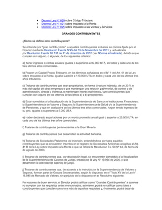 Decreto Ley N° 830 sobre Código Tributario
Decreto Ley N° 824 sobre impuesto a la Renta
Decreto Ley N° 825 sobre impuesto a las Ventas y Servicios
GRANDES CONTRIBUYENTES
¿Cómo se define este contribuyente?
Se entiende por "gran contribuyente", a aquellos contribuyentes incluidos en nómina fijada por el
Director mediante Resolución Exenta N°45 del 19 de Noviembre del 2001 y actualizada
por Resolución Exenta SII 131 de 31 de diciembre de 2012 (ver Nómina actualizada), debido a que
cumplen con alguno, o algunos, de los siguientes criterios:
a) Tener ingresos o ventas anuales iguales o superiores a 90.000 UTA, en todos y cada uno de los
tres últimos años comerciales.
b) Poseer un Capital Propio Tributario, en los términos señalados en el N° 1 del Art. 41 de la Ley
sobre Impuesto a la Renta, igual o superior a 110.000 UTA en todos y cada uno de los últimos tres
años tributarios.
c) Tratarse de contribuyentes que sean propietarios, en forma directa o indirecta, de un 20 % o
más del capital de otras empresas o que mantengan una relación patrimonial, de control o de
administración, directa o indirecta, o mantengan interés económico, con contribuyentes que
cumplan con alguno de los criterios de las letras a) o b) precedentes.
d) Estar sometidos a la fiscalización de la Superintendencia de Bancos e Instituciones Financieras;
la Superintendencia de Valores y Seguros; la Superintendencia de Salud y/o la Superintendencia
de Pensiones, y que en cualquiera de los últimos tres años comerciales, hayan tenido ingresos de
su giro, iguales o superiores a 5.000 UTA.
e) Haber declarado exportaciones por un monto promedio anual igual o superior a 25.000 UTA, en
cada uno de los últimos tres años comerciales.
f) Tratarse de contribuyentes pertenecientes a la Gran Minería.
g) Tratarse de contribuyentes que desarrollen la actividad bancaria.
h) Tratarse de Sociedades Plataforma de Inversión, entendiéndose por tales aquellos
contribuyentes que se encuentren inscritos en el registro de Sociedades Anónimas acogidas al Art.
41 D de la Ley sobre Impuesto a la Renta a que se refiere la Resolución Ex. SII Nº 44, de fecha 22
de agosto de 2003.
i) Tratarse de contribuyentes que, por disposición legal, se encuentren sometidos a la fiscalización
de la Superintendencia de Casinos de Juego, creada por la Ley N° 19.995 de 2005, o que
desarrollen la actividad de casinos de juego.
j) Tratarse de contribuyentes que, de acuerdo a lo instruido por la Superintendencia de Valores y
Seguros, forman parte de Grupos Empresariales, según lo dispuesto en el Título XV de la Ley N°
18.045 de Mercado de Valores, sin perjuicio de lo dispuesto en el Resolutivo siguiente:
Por razones de buen servicio, el Director podrá calificar como “Grandes Contribuyentes” a quienes
no cumplan con los requisitos antes mencionados; asimismo, podrá no calificar como tales a
contribuyentes que cumplan con uno o más de aquellos requisitos y, finalmente, podrá dejar de
 
