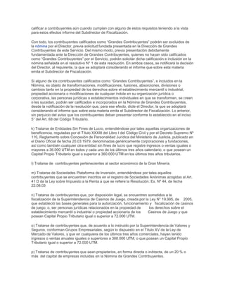 calificar a contribuyentes aún cuando cumplan con alguno de estos requisitos teniendo a la vista
para estos efectos informe del Subdirector de Fiscalización.
Con todo, los contribuyentes calificados como “Grandes Contribuyentes” podrán ser excluidos de
la nómina por el Director, previa solicitud fundada presentada en la Dirección de Grandes
Contribuyentes de este Servicio. Del mismo modo, previa presentación debidamente
fundamentada ante la Dirección de Grandes Contribuyentes, quienes no hayan sido calificados
como “Grandes Contribuyentes” por el Servicio, podrán solicitar dicha calificación e inclusión en la
nómina señalada en el resolutivo N° 1 de esta resolución. En ambos casos, se notificará la decisión
del Director, al requirente, la que se adoptará considerando el informe que sobre esta materia
emita el Subdirector de Fiscalización.
Si alguno de los contribuyentes calificados como “Grandes Contribuyentes”, e incluidos en la
Nómina, es objeto de transformaciones, modificaciones, fusiones, absorciones, divisiones o
cambios tanto en la propiedad de los derechos sobre el establecimiento mercantil o industrial,
propiedad accionaria o modificaciones de cualquier índole en su organización jurídica o
corporativa, las personas jurídicas o establecimientos individuales en que se transformen, se creen
o les sucedan, podrán ser calificados e incorporados en la Nómina de Grandes Contribuyentes,
desde la notificación de la resolución que, para ese efecto, dicte el Director, la que se adoptará
considerando el informe que sobre esta materia emita el Subdirector de Fiscalización. Lo anterior,
sin perjuicio del aviso que los contribuyentes deban presentar conforme lo establecido en el inciso
5° del Art. 68 del Código Tributario.
k) Tratarse de Entidades Sin Fines de Lucro, entendiéndose por tales aquellas organizaciones de
beneficencia, reguladas por el Título XXXIII del Libro I del Código Civil y por el Decreto Supremo Nº
110, Reglamento sobre Concesión de Personalidad Jurídica del Ministerio de Justicia, publicado en
el Diario Oficial de fecha 20.03.1979, denominadas genéricamente corporaciones y fundaciones,
así como también cualquier otra entidad sin fines de lucro que registre ingresos o ventas iguales o
mayores a 36.000 UTM en todos y cada uno de los últimos tres años calendario, o que posean un
Capital Propio Tributario igual o superior a 360.000 UTM en los últimos tres años tributarios.
l) Tratarse de contribuyentes pertenecientes al sector económico de la Gran Minería.
m) Tratarse de Sociedades Plataforma de Inversión, entendiéndose por tales aquellos
contribuyentes que se encuentren inscritos en el registro de Sociedades Anónimas acogidas al Art.
41 D de la Ley sobre Impuesto a la Renta a que se refiere la Resolución. Ex. Nº 44, de fecha
22.08.03
n) Tratarse de contribuyentes que, por disposición legal, se encuentren sometidos a la
fiscalización de la Superintendencia de Casinos de Juego, creada por la Ley N° 19.995, de 2005,
que estableció las bases generales para la autorización, funcionamiento y fiscalización de casinos
de juego; o, ser personas jurídicas relacionados en la propiedad de los derechos sobre el
establecimiento mercantil o industrial o propiedad accionaría de los Casinos de Juego y que
posean Capital Propio Tributario igual o superior a 72.000 UTM.
o) Tratarse de contribuyentes que, de acuerdo a lo instruido por la Superintendencia de Valores y
Seguros, conforman Grupos Empresariales, según lo dispuesto en el Título XV de la Ley de
Mercado de Valores, y que en cualquiera de los últimos tres años comerciales, hayan tenido
ingresos o ventas anuales iguales o superiores a 360.000 UTM, o que posean un Capital Propio
Tributario igual o superior a 72.000 UTM.
p) Tratarse de contribuyentes que sean propietarios, en forma directa o indirecta, de un 20 % o
más del capital de empresas incluidas en la Nómina de Grandes Contribuyentes.
 