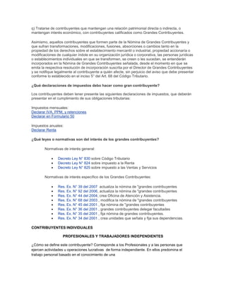 q) Tratarse de contribuyentes que mantengan una relación patrimonial directa o indirecta, o
mantengan interés económico, con contribuyentes calificados como Grandes Contribuyentes.
Asimismo, aquellos contribuyentes que formen parte de la Nómina de Grandes Contribuyentes y
que sufran transformaciones, modificaciones, fusiones, absorciones o cambios tanto en la
propiedad de los derechos sobre el establecimiento mercantil o industrial, propiedad accionaría o
modificaciones de cualquier índole en su organización jurídica o corporativa, las personas jurídicas
o establecimientos individuales en que se transformen, se creen o les sucedan, se entenderán
incorporados en la Nómina de Grandes Contribuyentes señalada, desde el momento en que se
emita la respectiva resolución de incorporación suscrita por el Director de Grandes Contribuyentes
y se notifique legalmente al contribuyente a quién afecte, sin perjuicio del aviso que debe presentar
conforme lo establecido en el inciso 5° del Art. 68 del Código Tributario.
¿Qué declaraciones de impuestos debo hacer como gran contribuyente?
Los contribuyentes deben tener presente las siguientes declaraciones de impuestos, que deberán
presentar en el cumplimiento de sus obligaciones tributarias:
Impuestos mensuales:
Declarar IVA, PPM, y retenciones
Declarar en Formulario 50
Impuestos anuales:
Declarar Renta
¿Qué leyes o normativas son del interés de los grandes contribuyentes?
Normativas de interés general:
Decreto Ley N° 830 sobre Código Tributario
Decreto Ley N° 824 sobre impuesto a la Renta
Decreto Ley N° 825 sobre impuesto a las Ventas y Servicios
Normativas de interés específico de los Grandes Contribuyentes:
Res. Ex. N° 39 del 2007 actualiza la nómina de "grandes contribuyentes
Res. Ex. N° 92 del 2006, actualiza la nómina de "grandes contribuyentes
Res. Ex. N° 44 del 2004, crea Oficina de Atención y Asistencia.
Res. Ex. N° 68 del 2003 , modifica la nómina de "grandes contribuyentes
Res. Ex. N° 45 del 2001 , fija nómina de "grandes contribuyentes
Res. Ex. N° 36 del 2001 , grandes contribuyentes delegar facultades
Res. Ex. N° 35 del 2001 , fija nómina de grandes contribuyentes.
Res. Ex. N° 34 del 2001 , crea unidades que señala y fija sus dependencias.
CONTRIBUYENTES INDIVIDUALES
PROFESIONALES Y TRABAJADORES INDEPENDIENTES
¿Cómo se define este contribuyente? Corresponde a los Profesionales y a las personas que
ejercen actividades u operaciones lucrativas de forma independiente. En ellos predomina el
trabajo personal basado en el conocimiento de una
 
