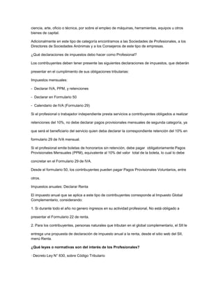 ciencia, arte, oficio o técnica, por sobre el empleo de máquinas, herramientas, equipos u otros
bienes de capital.
Adicionalmente en este tipo de categoría encontramos a las Sociedades de Profesionales, a los
Directores de Sociedades Anónimas y a los Consejeros de este tipo de empresas.
¿Qué declaraciones de impuestos debo hacer como Profesional?
Los contribuyentes deben tener presente las siguientes declaraciones de impuestos, que deberán
presentar en el cumplimiento de sus obligaciones tributarias:
Impuestos mensuales:
- Declarar IVA, PPM, y retenciones
- Declarar en Formulario 50
- Calendario de IVA (Formulario 29)
Si el profesional o trabajador independiente presta servicios a contribuyentes obligados a realizar
retenciones del 10%, no debe declarar pagos provisionales mensuales de segunda categoría, ya
que será el beneficiario del servicio quien deba declarar la correspondiente retención del 10% en
formulario 29 de IVA mensual.
Si el profesional emite boletas de honorarios sin retención, debe pagar obligatoriamente Pagos
Provisionales Mensuales (PPM), equivalente al 10% del valor total de la boleta, lo cual lo debe
concretar en el Formulario 29 de IVA.
Desde el formulario 50, los contribuyentes pueden pagar Pagos Provisionales Voluntarios, entre
otros.
Impuestos anuales: Declarar Renta
El impuesto anual que se aplica a este tipo de contribuyentes corresponde al Impuesto Global
Complementario, considerando:
1. Si durante todo el año no genero ingresos en su actividad profesional, No está obligado a
presentar el Formulario 22 de renta.
2. Para los contribuyentes, personas naturales que tributan en el global complementario, el SII le
entrega una propuesta de declaración de impuesto anual a la renta, desde el sitio web del SII,
menú Renta.
¿Qué leyes o normativas son del interés de los Profesionales?
· Decreto Ley N° 830, sobre Código Tributario
 
