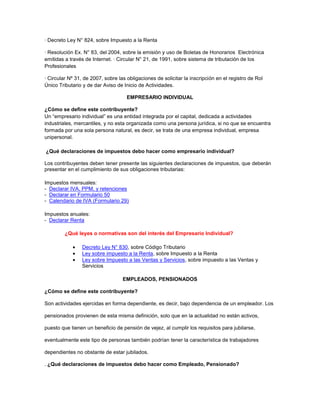 · Decreto Ley N° 824, sobre Impuesto a la Renta
· Resolución Ex. N° 83, del 2004, sobre la emisión y uso de Boletas de Honorarios Electrónica
emitidas a través de Internet. · Circular N° 21, de 1991, sobre sistema de tributación de los
Profesionales
· Circular Nº 31, de 2007, sobre las obligaciones de solicitar la inscripción en el registro de Rol
Único Tributario y de dar Aviso de Inicio de Actividades.
EMPRESARIO INDIVIDUAL
¿Cómo se define este contribuyente?
Un “empresario individual” es una entidad integrada por el capital, dedicada a actividades
industriales, mercantiles, y no esta organizada como una persona jurídica, si no que se encuentra
formada por una sola persona natural, es decir, se trata de una empresa individual, empresa
unipersonal.
¿Qué declaraciones de impuestos debo hacer como empresario individual?
Los contribuyentes deben tener presente las siguientes declaraciones de impuestos, que deberán
presentar en el cumplimiento de sus obligaciones tributarias:
Impuestos mensuales:
- Declarar IVA, PPM, y retenciones
- Declarar en Formulario 50
- Calendario de IVA (Formulario 29)
Impuestos anuales:
- Declarar Renta
¿Qué leyes o normativas son del interés del Empresario Individual?
Decreto Ley N° 830, sobre Código Tributario
Ley sobre impuesto a la Renta, sobre Impuesto a la Renta
Ley sobre Impuesto a las Ventas y Servicios, sobre impuesto a las Ventas y
Servicios
EMPLEADOS, PENSIONADOS
¿Cómo se define este contribuyente?
Son actividades ejercidas en forma dependiente, es decir, bajo dependencia de un empleador. Los
pensionados provienen de esta misma definición, solo que en la actualidad no están activos,
puesto que tienen un beneficio de pensión de vejez, al cumplir los requisitos para jubilarse,
eventualmente este tipo de personas también podrían tener la característica de trabajadores
dependientes no obstante de estar jubilados.
. ¿Qué declaraciones de impuestos debo hacer como Empleado, Pensionado?
 