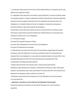 1.- Anualmente, debe presentar el Formulario 22 para declarar Renta, si corresponde, para lo cual
dispone de los siguientes medios:
a).- Ingresando al sitio web del SII, menú Renta, opción Declaración y corrección de Renta, desde
la cual podrá presentar o corregir su declaración de Renta. Adicionalmente, esta misma aplicación
electrónica le permite preparar el formulario 2514, de reliquidación del Impuesto Único a los
trabajadores, si ha obtenido rentas de más de un empleador, incorporado a la propuesta y
formulario electrónico, bajo la denominación de calculadoras.
Puede obtener mayor información relativa al tema en el sitio web del SII, menú Renta, opción
Información y ayuda donde encontrará el Suplemento Tributario Renta con instrucciones para
reliquidar el impuesto Único a los Trabajadores.
b).- Formularios en papel:
Formulario 22, Impuestos Anuales a la Renta.
Formulario 2514, Reliquidación Impuesto Único a los trabajadores.
Formulario 50, Declaración de Impuestos
2.- Mensualmente, se puede usar el Formulario 50, para declarar y pagar Pagos Provisionales
Voluntarios, para cubrir diferencias en contra que se podrían originar en la reliquidación del
Impuesto Único a los trabajadores, el cual puede ser presentado desde el sitio web del SII, menú
Impuestos Mensuales (IVA-F29, F50), opción Declaraciones mensuales (F29 y F50)
A continuación se entrega información adicional:
• Desde el sitio web del SII, menú Ayuda, opción ¿Cómo se hace para? Sección
Declaración, pago, devolución de impuestos y condonación de intereses y multas, donde podrá
acceder a una descripción paso a paso, para declarar Formulario 29 de IVA, el Formulario 50 y la
declaración de Impuestos anuales a la Renta, Formulario 22.
• Borradores e instrucciones de Formularios 22, 29 y 50, disponible en el menú Formularios
en el sitio web del SII.
. ¿Qué leyes o normativas son del interés de los Empleados, Pensionados?
Consulte las siguientes normativas en el sitio web del SII (www.sii.cl), menú Circulares y
Legislación.
 