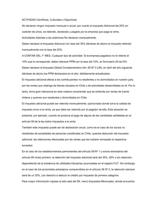 ACTIVIDAD Científicas, Culturales o Deportivas
No declaran ningún impuesto mensual ni anual, por cuanto el impuesto Adicional del 20% en
carácter de único, es retenido, declarado y pagado por la empresa que paga la renta.
Actividades distintas a las anteriores No declaran mensualmente.
Deben declarar el Impuesto Adicional con tasa del 35% dándose de abono el impuesto retenido
mensualmente con la tasa del 20%.
A CONTAR DEL 7° MES. Cualquier tipo de actividad. Si la empresa pagadora no le retiene el
10% que le corresponde, deben efectuar PPM con la tasa del 10%, en formulario 29 de IVA.
Deben declarar el Impuesto Global Complementario (Art. 65 Nº 3 LIR), en abril del año siguiente,
dándose de abono los PPM declarados en el año, debidamente actualizados.
El impuesto adicional afecta a los contribuyentes no residentes o no domiciliados en nuestro país,
por las rentas que obtenga de bienes situados en Chile o de actividades desarrolladas en él. Por lo
tanto, toma gran relevancia en esta materia comprender que se entiende por rentas de fuente
chilena y quienes son residentes o domiciliados en Chile.
El impuesto adicional puede ser retenido mensualmente, oportunidad donde toma la calidad de
impuesto único a la renta, ya que debe ser retenido por el pagador de ella. Esta situación se
presenta, por ejemplo, cuando se produce el pago de alguna de las cantidades señaladas en el
artículo 59 de la ley sobre impuestos a la renta.
También este impuesto puede ser de declaración anual, como es el caso de los socios no
residentes de sociedades de personas constituidas en Chile, quienes deducirán del impuesto
adicional, las retenciones efectuadas por las rentas que les hubiere remesado la respectiva
sociedad.
En el caso de los establecimientos permanentes del artículo 58 Nº 1 y socios extranjeros del
artículo 60 inciso primero, la retención del impuesto adicional será del 35%, 20% o sin retención,
dependiendo de la existencia de utilidades tributarias acumuladas en el registro FUT. Sin embargo,
en el caso de los accionistas extranjeros comprendidos en el artículo 58 Nº 2, la retención siempre
será de un 35%, con derecho a deducir el crédito por impuesto de primera categoría.
Para mayor información ingrese al sitio web del SII, menú Impuestos Mensuales, donde encuentra
 