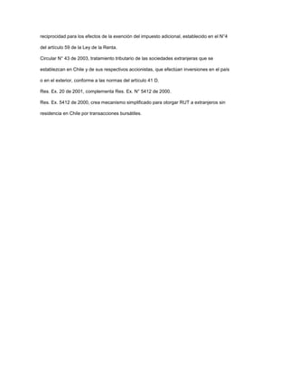 reciprocidad para los efectos de la exención del impuesto adicional, establecido en el N°4
del artículo 59 de la Ley de la Renta.
Circular N° 43 de 2003, tratamiento tributario de las sociedades extranjeras que se
establezcan en Chile y de sus respectivos accionistas, que efectúan inversiones en el país
o en el exterior, conforme a las normas del artículo 41 D.
Res. Ex. 20 de 2001, complementa Res. Ex. N° 5412 de 2000.
Res. Ex. 5412 de 2000, crea mecanismo simplificado para otorgar RUT a extranjeros sin
residencia en Chile por transacciones bursátiles.
 