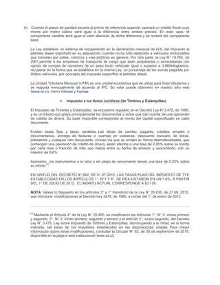 b) Cuando el precio de paridad exceda al precio de referencia superior, operará un crédito fiscal cuyo
monto por metro cúbico será igual a la diferencia entre ambos precios. En este caso, el
componente variable será igual al valor absoluto de dicha diferencia y se restará del componente
base.
La Ley establece un sistema de recuperación en la declaración mensual de IVA, del impuesto al
petróleo diesel soportado en su adquisición, cuando no ha sido destinado a vehículos motorizados
que transiten por calles, caminos y vías públicas en general. Por otra parte, la Ley N° 19.764, de
2001,permite a las empresas de transporte de carga que sean propietarias o arrendatarias con
opción de compra de camiones de un peso bruto vehicular igual o superior a 3.860kilogramos,
recuperar en la forma que se establece en la misma Ley, un porcentaje de las sumas pagadas por
dichos vehículos, por concepto del impuesto específico al petróleo diesel.
La Unidad Tributaria Mensual (UTM) es una unidad económica que se utiliza para fines tributarios y
se reajusta mensualmente de acuerdo al IPC. Su valor puede obtenerlo en nuestro sitio web
(www.sii.cl), menú Valores y Fechas.
Impuesto a los Actos Jurídicos (de Timbres y Estampillas)
El Impuesto de Timbres y Estampillas, se encuentra regulado en el Decreto Ley N°3.475, de 1980,
y es un tributo que grava principalmente los documentos o actos que dan cuenta de una operación
de crédito de dinero. Su base imponible corresponde al monto del capital especificado en cada
documento
Existen tasas fijas y tasas variables. Las letras de cambio, pagarés, créditos simples o
documentarios, entrega de facturas o cuentas en cobranza, descuento bancario de letras,
préstamos y cualquier otro documento, incluso los que se emitan en forma desmaterializada, que
contengan una operación de crédito de dinero, están afectos a una tasa de 0,05% sobre su monto
por cada mes o fracción de mes que media entre su fecha de emisión y vencimiento, con un
máximo de 0,6%.
Asimismo, los instrumentos a la vista o sin plazo de vencimiento tienen una tasa de 0,25% sobre
su monto.
[1]
EN VIRTUD DEL DECRETO N° 682, DE 01.07.2012, LAS TASAS FIJAS DEL IMPUESTO DE TYE
ESTABLECIDAS EN LOS ARTÍCULOS 1°, N°1 Y 4°, SE REAJUSTARON EN UN 1,6%, A PARTIR
DEL 1° DE JULIO DE 2012. EL MONTO ACTUAL CORRESPONDE A $3.135.
NOTA: Véase lo dispuesto en los artículos 3° y 1° transitorio de la Ley N° 20.630, de 27.09. 2012,
que introduce modificaciones al Decreto Ley 3475, de 1980, a contar del 1° de enero de 2013
[1]
Mediante el Artículo 4° de la Ley N° 20.455, se modificaron los Artículos 1°, N° 3, inciso primero
y segundo, 2°, N° 2, inciso primero, segundo y tercero y el artículo 3°, inciso segundo, del Decreto
Ley N° 3.475, Ley sobre Impuesto de Timbres y Estampillas, disminuyendo a la mitad, en la forma
indicada, las tasas de los impuestos establecidos en las disposiciones citadas. Para mayor
información sobre estas modificaciones, consultar la Circular N° 62, de 30 de septiembre de 2010,
disponible en la página web institucional (www.sii.cl).
 