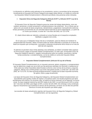 La tributación en definitiva está radicada en los propietarios, socios o accionistas de las empresas,
constituyendo el Impuesto de Primera Categoría que pagan éstas últimas, un crédito en contra de
los impuestos Global Complementario o Adicional que afecta a las personas antes indicadas.
Impuesto Único de Segunda Categoría (Artículo 42 N°1 y Artículo 43 N°1 Ley de la
Renta)
El Impuesto Único de Segunda Categoría grava las rentas del trabajo dependiente, como ser
sueldos, pensiones y rentas accesorias o complementarias a las anteriores. Es un tributo que se
aplica con una escala de tasas progresivas, declarándose y pagándose mensualmente sobre las
rentas percibidas provenientes de una actividad laboral ejercida en forma dependiente, y a partir de
un monto que exceda, a contar del 1 de enero del 2002, de 13,5 UTM.
El citado tributo debe ser retenido y enterado en arcas fiscales por el respectivo empleador,
habilitado o pagador de la renta.
En el caso que un trabajador tenga más de un empleador, para los efectos de mantener la
progresividad del impuesto, deben sumarse todas las rentas obtenidas e incluirlas en el tramo de
tasas de impuesto que corresponda, y proceder a reliquidar anualmente dicho tributo en el mes de
abril del año siguiente.
Si además se perciben otras rentas distintas a las señaladas, se deben consolidar tales ingresos
en forma anual y pagar el Impuesto Global Complementario. En este caso, el Impuesto Único de
Segunda Categoría retenido y pagado mensualmente sobre los sueldos, pensiones y demás
rentas accesorias o complementarias, se da de crédito en contra del impuesto Global
Complementario.
Impuesto Global Complementario (Artículo 52 Ley de la Renta)
El Impuesto Global Complementario es un impuesto personal, global, progresivo y complementario
que se determina y paga una vez al año por las personas naturales con domicilio o residencia en
Chile sobre las rentas imponibles determinadas conforme a las normas de la primera y segunda
categoría. Afecta a los contribuyentes cuya renta neta global exceda, a contar del 1 de enero del
2002, de 13,5 UTA. Su tasa aumenta progresivamente a medida que la base imponible aumenta.
Se aplica, cobra y paga anualmente.
Las tasas del Impuesto Único de Segunda Categoría y del Impuesto Global Complementario son
equivalentes para iguales niveles de ingreso y se aplican sobre una escala progresiva que tiene
actualmente ocho tramos. En el primer caso, se aplica en forma mensual y en el segundo, en forma
anual. Su tasa marginal máxima fue del 45% hasta el año 2001, la cual disminuyó a 43% a contar
del 1 de enero del 2002, para llegar al 40% a contar del año 2003. Sin embargo, la ley contempla
algunos mecanismos que incentivan el ahorro de las personas y al hacer uso de ellos les permite
disminuir el monto del impuesto que deben pagar.
Las escalas de tasas actualmente vigentes del Impuesto Único de Segunda Categoría y Global
Complementario, son las siguientes:
 