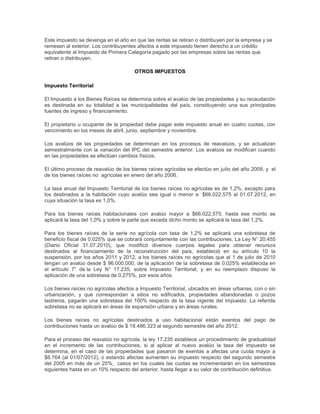 Este impuesto se devenga en el año en que las rentas se retiran o distribuyen por la empresa y se
remesen al exterior. Los contribuyentes afectos a este impuesto tienen derecho a un crédito
equivalente al Impuesto de Primera Categoría pagado por las empresas sobre las rentas que
retiran o distribuyen.
OTROS IMPUESTOS
Impuesto Territorial
El Impuesto a los Bienes Raíces se determina sobre el avalúo de las propiedades y su recaudación
es destinada en su totalidad a las municipalidades del país, constituyendo una sus principales
fuentes de ingreso y financiamiento.
El propietario u ocupante de la propiedad debe pagar este impuesto anual en cuatro cuotas, con
vencimiento en los meses de abril, junio, septiembre y noviembre.
Los avalúos de las propiedades se determinan en los procesos de reavalúos, y se actualizan
semestralmente con la variación del IPC del semestre anterior. Los avalúos se modifican cuando
en las propiedades se efectúan cambios físicos.
El último proceso de reavalúo de los bienes raíces agrícolas se efectúo en julio del año 2009, y el
de los bienes raíces no agrícolas en enero del año 2006.
La tasa anual del Impuesto Territorial de los bienes raíces no agrícolas es de 1,2%, excepto para
los destinados a la habitación cuyo avalúo sea igual o menor a $66.022.575 al 01.07.2012, en
cuya situación la tasa es 1,0%.
Para los bienes raíces habitacionales con avalúo mayor a $66.022.575, hasta ese monto se
aplicará la tasa del 1,0% y sobre la parte que exceda dicho monto se aplicará la tasa del 1,2%.
Para los bienes raíces de la serie no agrícola con tasa de 1,2% se aplicará una sobretasa de
beneficio fiscal de 0,025% que se cobrará conjuntamente con las contribuciones. La Ley N° 20.455
(Diario Oficial 31.07.2010), que modificó diversos cuerpos legales para obtener recursos
destinados al financiamiento de la reconstrucción del país, estableció en su artículo 10 la
suspensión, por los años 2011 y 2012, a los bienes raíces no agrícolas que al 1 de julio de 2010
tengan un avalúo desde $ 96.000.000, de la aplicación de la sobretasa de 0,025% establecida en
el artículo 7° de la Ley N° 17.235, sobre Impuesto Territorial, y en su reemplazo dispuso la
aplicación de una sobretasa de 0,275%, por esos años.
Los bienes raíces no agrícolas afectos a Impuesto Territorial, ubicados en áreas urbanas, con o sin
urbanización, y que correspondan a sitios no edificados, propiedades abandonadas o pozos
lastreros, pagarán una sobretasa del 100% respecto de la tasa vigente del impuesto. La referida
sobretasa no se aplicará en áreas de expansión urbana y en áreas rurales.
Los bienes raíces no agrícolas destinados a uso habitacional están exentos del pago de
contribuciones hasta un avalúo de $ 18.486.323 al segundo semestre del año 2012.
Para el proceso del reavalúo no agrícola, la ley 17.235 establece un procedimiento de gradualidad
en el incremento de las contribuciones, si al aplicar al nuevo avalúo la tasa del impuesto se
determina, en el caso de las propiedades que pasaron de exentas a afectas una cuota mayor a
$6.764 (al 01/07/2012), o estando afectas aumenten su impuesto respecto del segundo semestre
del 2005 en más de un 25%, casos en los cuales las cuotas se incrementarán en los semestres
siguientes hasta en un 10% respecto del anterior, hasta llegar a su valor de contribución definitiva.
 
