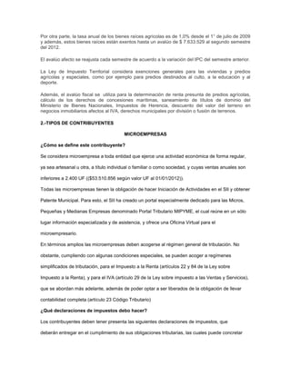 Por otra parte, la tasa anual de los bienes raíces agrícolas es de 1,0% desde el 1° de julio de 2009
y además, estos bienes raíces están exentos hasta un avalúo de $ 7.633.529 al segundo semestre
del 2012.
El avalúo afecto se reajusta cada semestre de acuerdo a la variación del IPC del semestre anterior.
La Ley de Impuesto Territorial considera exenciones generales para las viviendas y predios
agrícolas y especiales, como por ejemplo para predios destinados al culto, a la educación y al
deporte.
Además, el avalúo fiscal se utiliza para la determinación de renta presunta de predios agrícolas,
cálculo de los derechos de concesiones marítimas, saneamiento de títulos de dominio del
Ministerio de Bienes Nacionales, Impuestos de Herencia, descuento del valor del terreno en
negocios inmobiliarios afectos al IVA, derechos municipales por división o fusión de terrenos.
2.-TIPOS DE CONTRIBUYENTES
MICROEMPRESAS
¿Cómo se define este contribuyente?
Se considera microempresa a toda entidad que ejerce una actividad económica de forma regular,
ya sea artesanal u otra, a título individual o familiar o como sociedad, y cuyas ventas anuales son
inferiores a 2.400 UF (($53.510.856 según valor UF al 01/01/2012)).
Todas las microempresas tienen la obligación de hacer Iniciación de Actividades en el SII y obtener
Patente Municipal. Para esto, el SII ha creado un portal especialmente dedicado para las Micros,
Pequeñas y Medianas Empresas denominado Portal Tributario MIPYME, el cual reúne en un sólo
lugar información especializada y de asistencia, y ofrece una Oficina Virtual para el
microempresario.
En términos amplios las microempresas deben acogerse al régimen general de tributación. No
obstante, cumpliendo con algunas condiciones especiales, se pueden acoger a regímenes
simplificados de tributación, para el Impuesto a la Renta (artículos 22 y 84 de la Ley sobre
Impuesto a la Renta), y para el IVA (artículo 29 de la Ley sobre impuesto a las Ventas y Servicios),
que se abordan más adelante, además de poder optar a ser liberados de la obligación de llevar
contabilidad completa (artículo 23 Código Tributario)
¿Qué declaraciones de impuestos debo hacer?
Los contribuyentes deben tener presenta las siguientes declaraciones de impuestos, que
deberán entregar en el cumplimiento de sus obligaciones tributarias, las cuales puede concretar
 