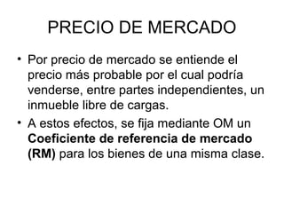 PRECIO DE MERCADO
• Por precio de mercado se entiende el
precio más probable por el cual podría
venderse, entre partes independientes, un
inmueble libre de cargas.
• A estos efectos, se fija mediante OM un
Coeficiente de referencia de mercado
(RM) para los bienes de una misma clase.
 