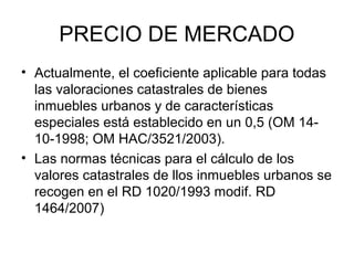 PRECIO DE MERCADO
• Actualmente, el coeficiente aplicable para todas
las valoraciones catastrales de bienes
inmuebles urbanos y de características
especiales está establecido en un 0,5 (OM 14-
10-1998; OM HAC/3521/2003).
• Las normas técnicas para el cálculo de los
valores catastrales de llos inmuebles urbanos se
recogen en el RD 1020/1993 modif. RD
1464/2007)
 