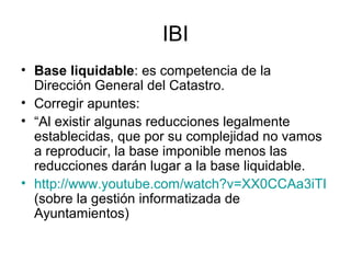 IBI
• Base liquidable: es competencia de la
Dirección General del Catastro.
• Corregir apuntes:
• “Al existir algunas reducciones legalmente
establecidas, que por su complejidad no vamos
a reproducir, la base imponible menos las
reducciones darán lugar a la base liquidable.
• http://www.youtube.com/watch?v=XX0CCAa3iTI
(sobre la gestión informatizada de
Ayuntamientos)
 