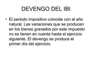 DEVENGO DEL IBI
• El periodo impositivo coincide con el año
natural. Las variaciones que se producen
en los bienes gravados por este impuesto
no se tienen en cuenta hasta el ejercicio
siguiente. El devengo se produce el
primer día del ejercicio.
 