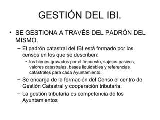 GESTIÓN DEL IBI.
• SE GESTIONA A TRAVÉS DEL PADRÓN DEL
MISMO.
– El padrón catastral del IBI está formado por los
censos en los que se describen:
• los bienes gravados por el Impuesto, sujetos pasivos,
valores catastrales, bases liquidables y referencias
catastrales para cada Ayuntamiento.
– Se encarga de la formación del Censo el centro de
Gestión Catastral y cooperación tributaria.
– La gestión tributaria es competencia de los
Ayuntamientos
 