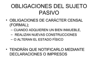 OBLIGACIONES DEL SUJETO
PASIVO
• OBLIGACIONES DE CARÁCTER CENSAL
(FORMAL);
– CUANDO ADQUIEREN UN BIEN INMUEBLE,
– REALIZAN NUEVAS CONSTRUCCIONES
– O ALTERAN EL ESTADO FÍSICO
• TENDRÁN QUE NOTIFICARLO MEDIANTE
DECLARACIONES O IMPRESOS
 