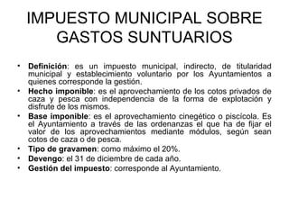 IMPUESTO MUNICIPAL SOBRE
GASTOS SUNTUARIOS
• Definición: es un impuesto municipal, indirecto, de titularidad
municipal y establecimiento voluntario por los Ayuntamientos a
quienes corresponde la gestión.
• Hecho imponible: es el aprovechamiento de los cotos privados de
caza y pesca con independencia de la forma de explotación y
disfrute de los mismos.
• Base imponible: es el aprovechamiento cinegético o piscícola. Es
el Ayuntamiento a través de las ordenanzas el que ha de fijar el
valor de los aprovechamientos mediante módulos, según sean
cotos de caza o de pesca.
• Tipo de gravamen: como máximo el 20%.
• Devengo: el 31 de diciembre de cada año.
• Gestión del impuesto: corresponde al Ayuntamiento.
 