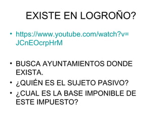 EXISTE EN LOGROÑO?
• https://www.youtube.com/watch?v=
JCnEOcrpHrM
• BUSCA AYUNTAMIENTOS DONDE
EXISTA.
• ¿QUIÉN ES EL SUJETO PASIVO?
• ¿CUAL ES LA BASE IMPONIBLE DE
ESTE IMPUESTO?
 