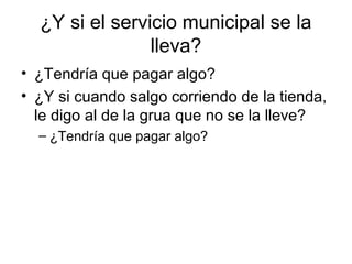 ¿Y si el servicio municipal se la
lleva?
• ¿Tendría que pagar algo?
• ¿Y si cuando salgo corriendo de la tienda,
le digo al de la grua que no se la lleve?
– ¿Tendría que pagar algo?
 