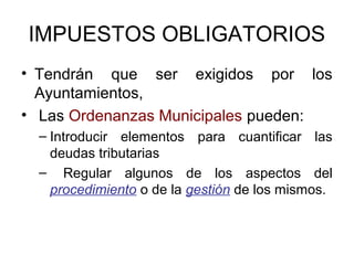 IMPUESTOS OBLIGATORIOS
• Tendrán que ser exigidos por los
Ayuntamientos,
• Las Ordenanzas Municipales pueden:
– Introducir elementos para cuantificar las
deudas tributarias
– Regular algunos de los aspectos del
procedimiento o de la gestión de los mismos.
 