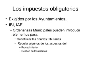 Los impuestos obligatorios
• Exigidos por los Ayuntamientos,
• IBI, IAE
– Ordenanzas Municipales pueden introducir
elementos para:
• Cuantificar las deudas tributarias
• Regular algunos de los aspectos del
– Procedimiento
– Gestión de los mismos
 