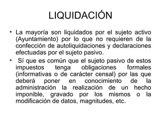 LIQUIDACIÓN
• La mayoría son liquidados por el sujeto activo
(Ayuntamiento) por lo que no requieren de la
confección de autoliquidaciones y declaraciones
efectuadas por el sujeto pasivo.
• Sí que es común que el sujeto pasivo de estos
impuestos tenga obligaciones formales
(informativas o de carácter censal) por las que
deberá poner en conocimiento de la
administración la realización de un hecho
imponible, gravado por los mismos o la
modificación de datos, magnitudes, etc.
 