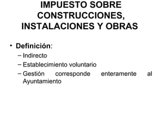 IMPUESTO SOBRE
CONSTRUCCIONES,
INSTALACIONES Y OBRAS
• Definición:
– Indirecto
– Establecimiento voluntario
– Gestión corresponde enteramente al
Ayuntamiento
 