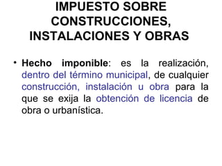 IMPUESTO SOBRE
CONSTRUCCIONES,
INSTALACIONES Y OBRAS
• Hecho imponible: es la realización,
dentro del término municipal, de cualquier
construcción, instalación u obra para la
que se exija la obtención de licencia de
obra o urbanística.
 