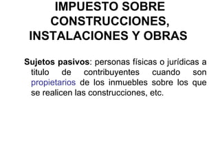 IMPUESTO SOBRE
CONSTRUCCIONES,
INSTALACIONES Y OBRAS
Sujetos pasivos: personas físicas o jurídicas a
titulo de contribuyentes cuando son
propietarios de los inmuebles sobre los que
se realicen las construcciones, etc.
 