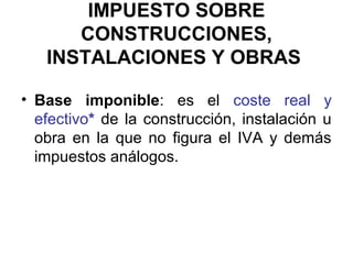 IMPUESTO SOBRE
CONSTRUCCIONES,
INSTALACIONES Y OBRAS
• Base imponible: es el coste real y
efectivo* de la construcción, instalación u
obra en la que no figura el IVA y demás
impuestos análogos.
 