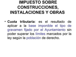 IMPUESTO SOBRE
CONSTRUCCIONES,
INSTALACIONES Y OBRAS
• Cuota tributaria: es el resultado de
aplicar a la base imponible el tipo de
gravamen fijado por el Ayuntamiento sin
poder superar los límites marcados por la
ley según la población de derecho.
 