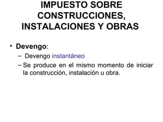 IMPUESTO SOBRE
CONSTRUCCIONES,
INSTALACIONES Y OBRAS
• Devengo:
– Devengo instantáneo
– Se produce en el mismo momento de iniciar
la construcción, instalación u obra.
 