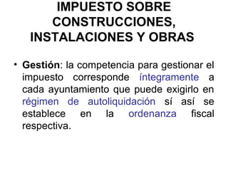 IMPUESTO SOBRE
CONSTRUCCIONES,
INSTALACIONES Y OBRAS
• Gestión: la competencia para gestionar el
impuesto corresponde íntegramente a
cada ayuntamiento que puede exigirlo en
régimen de autoliquidación sí así se
establece en la ordenanza fiscal
respectiva.
 