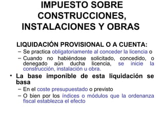 IMPUESTO SOBRE
CONSTRUCCIONES,
INSTALACIONES Y OBRAS
LIQUIDACIÓN PROVISIONAL O A CUENTA:
– Se practica obligatoriamente al conceder la licencia o
– Cuando no habiéndose solicitado, concedido, o
denegado aún ducha licencia, se inicie la
construcción, instalación u obra.
• La base imponible de esta liquidación se
basa
– En el coste presupuestado o previsto
– O bien por los índices o módulos que la ordenanza
fiscal establezca el efecto
 
