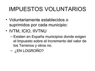 IMPUESTOS VOLUNTARIOS
• Voluntariamente establecidos o
suprimidos por cada municipio:
• IVTM, ICIO, IIVTNU
– Existen en España municipios donde exigen
el Impuesto sobre el Incremento del valor de
los Terrenos y otros no.
– ¿EN LOGROÑO?
 