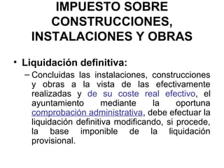 IMPUESTO SOBRE
CONSTRUCCIONES,
INSTALACIONES Y OBRAS
• Liquidación definitiva:
– Concluidas las instalaciones, construcciones
y obras a la vista de las efectivamente
realizadas y de su coste real efectivo, el
ayuntamiento mediante la oportuna
comprobación administrativa, debe efectuar la
liquidación definitiva modificando, si procede,
la base imponible de la liquidación
provisional.
 